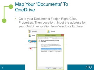 Map Your ‘Documents’ To
OneDrive
• Go to your Documents Folder, Right Click,
Properties, Then Location. Input the address for
your OneDrive location from Windows Explorer
9
 
