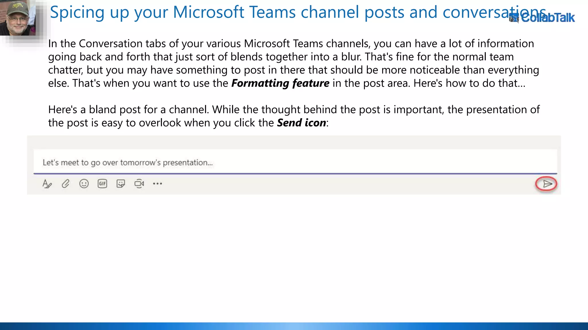 Spicing up your Microsoft Teams channel posts and conversations
In the Conversation tabs of your various Microsoft Teams channels, you can have a lot of information
going back and forth that just sort of blends together into a blur. That's fine for the normal team
chatter, but you may have something to post in there that should be more noticeable than everything
else. That's when you want to use the Formatting feature in the post area. Here's how to do that…
Here's a bland post for a channel. While the thought behind the post is important, the presentation of
the post is easy to overlook when you click the Send icon:
 