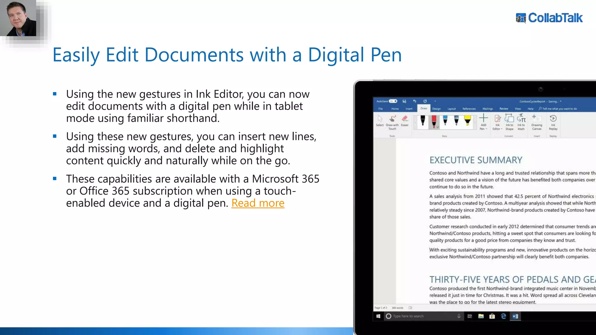 Easily Edit Documents with a Digital Pen
 Using the new gestures in Ink Editor, you can now
edit documents with a digital pen while in tablet
mode using familiar shorthand.
 Using these new gestures, you can insert new lines,
add missing words, and delete and highlight
content quickly and naturally while on the go.
 These capabilities are available with a Microsoft 365
or Office 365 subscription when using a touch-
enabled device and a digital pen. Read more
 