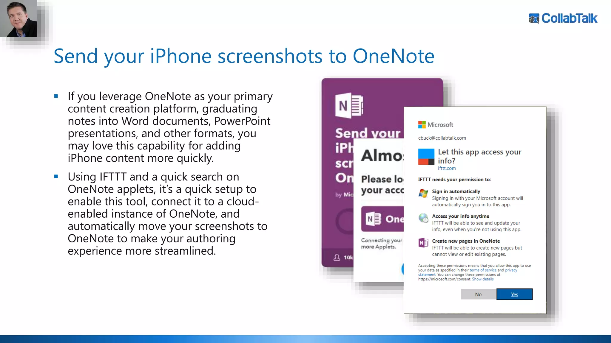 Send your iPhone screenshots to OneNote
 If you leverage OneNote as your primary
content creation platform, graduating
notes into Word documents, PowerPoint
presentations, and other formats, you
may love this capability for adding
iPhone content more quickly.
 Using IFTTT and a quick search on
OneNote applets, it’s a quick setup to
enable this tool, connect it to a cloud-
enabled instance of OneNote, and
automatically move your screenshots to
OneNote to make your authoring
experience more streamlined.
 