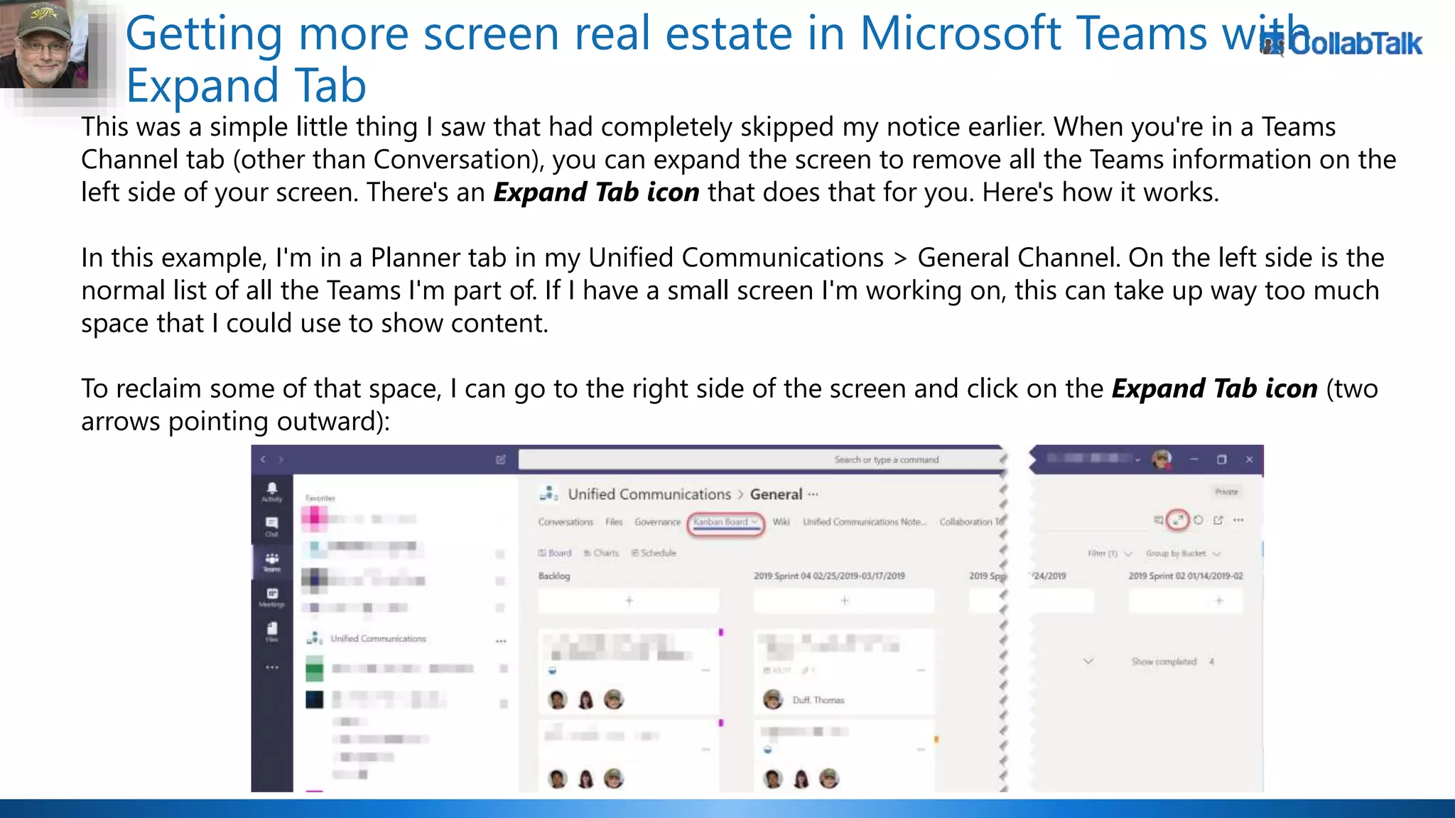 Getting more screen real estate in Microsoft Teams with
Expand Tab
This was a simple little thing I saw that had completely skipped my notice earlier. When you're in a Teams
Channel tab (other than Conversation), you can expand the screen to remove all the Teams information on the
left side of your screen. There's an Expand Tab icon that does that for you. Here's how it works.
In this example, I'm in a Planner tab in my Unified Communications > General Channel. On the left side is the
normal list of all the Teams I'm part of. If I have a small screen I'm working on, this can take up way too much
space that I could use to show content.
To reclaim some of that space, I can go to the right side of the screen and click on the Expand Tab icon (two
arrows pointing outward):
 