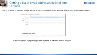 Getting a list of email addresses in Excel into
Outlook
But in a matter of seconds, they'll resolve to the normal semicolon-delimited format, and you're ready to send:
It definitely beats trying to retype them by hand, or reformat them in Notepad…
 