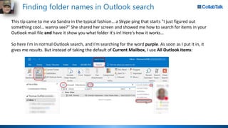 Finding folder names in Outlook search
This tip came to me via Sandra in the typical fashion… a Skype ping that starts "I just figured out
something cool… wanna see?" She shared her screen and showed me how to search for items in your
Outlook mail file and have it show you what folder it's in! Here's how it works…
So here I'm in normal Outlook search, and I'm searching for the word purple. As soon as I put it in, it
gives me results. But instead of taking the default of Current Mailbox, I use All Outlook Items:
 