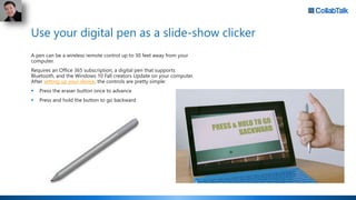 Use your digital pen as a slide-show clicker
A pen can be a wireless remote control up to 30 feet away from your
computer.
Requires an Office 365 subscription, a digital pen that supports
Bluetooth, and the Windows 10 Fall creators Update on your computer.
After setting up your device, the controls are pretty simple:
 Press the eraser button once to advance
 Press and hold the button to go backward
 