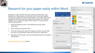 Research for your paper easily within Word
Available to users of Office 365 and powered by Bing search, the
Researcher in Word helps you find topics and incorporate reliable
sources and content for your research paper in just a few steps, and is
available for Windows and Mac. Explore and research the material
related to your content and add it with citations in the document
without leaving Word.
1. From the References tab, in the References group, select
Researcher
2. Type a keyword and press Enter
3. From the results pane, select the relevant content, and use Add
and Cite to automatically create and format your references
4. Also able to add images, and automatically generate and update a
bibliography
Explore Researcher in Word [video]
 