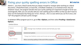 Fixing your quirky spelling errors in Office
Admit it… you have a few(?) words that you always misspell or mistype when working on a Word
document, a PowerPoint deck, an Excel file, a OneNote notebook, or an Outlook email. And, for
whatever reason, the program decides that your quirky spelling isn't important enough to fix for you
automagically. Well, you can actually add your own spelling quirks to Office so that you don't have to
wear out the backspace key fixing your errors. And yes… this is a case where you can fix it once, and
*all* the programs will pick up the change!
In whatever Office program you're in, go to File > Options, and then select Proofing > AutoCorrect
Options:
 