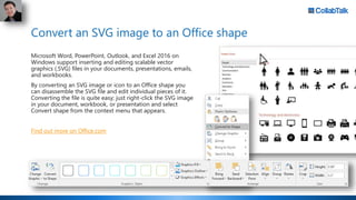Convert an SVG image to an Office shape
Microsoft Word, PowerPoint, Outlook, and Excel 2016 on
Windows support inserting and editing scalable vector
graphics (.SVG) files in your documents, presentations, emails,
and workbooks.
By converting an SVG image or icon to an Office shape you
can disassemble the SVG file and edit individual pieces of it.
Converting the file is quite easy; just right-click the SVG image
in your document, workbook, or presentation and select
Convert shape from the context menu that appears.
Find out more on Office.com
 