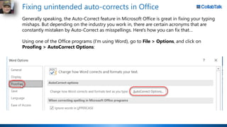 Fixing unintended auto-corrects in Office
Generally speaking, the Auto-Correct feature in Microsoft Office is great in fixing your typing
mishaps. But depending on the industry you work in, there are certain acronyms that are
constantly mistaken by Auto-Correct as misspellings. Here's how you can fix that…
Using one of the Office programs (I'm using Word), go to File > Options, and click on
Proofing > AutoCorrect Options:
 