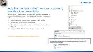 Add links to recent files into your document,
workbook or presentation
Working on a presentation or document, want to reference to
other material that you are also updating, or maybe a standalone
URL
1. Right click on the location where you want to add the link
2. Double-click the recent document to add
3. Or, select Insert Link at the bottom in the ‘Address’ field and enter
your URL
4. A hypertext link of the name of the document is added
Guidance for Office 2016, Android, or Office Mobile
 