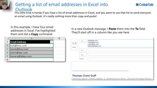 Getting a list of email addresses in Excel into
Outlook
This little trick is handy if you have a list of email addresses in Excel, and you want to use that list to send everyone
an email using Outlook. It's really nothing more than copy and paste!
In this example, I have four email
addresses in Excel. I've highlighted
them and did a Copy command:
In a new Outlook message, I Paste them into the To field.
They'll start off in a column like you see here:
 
