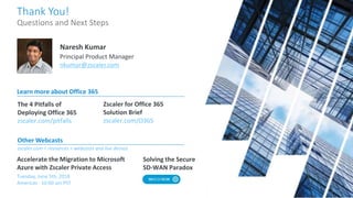 Zscaler for Office 365
Solution Brief
zscaler.com/O365
The 4 Pitfalls of
Deploying Office 365
zscaler.com/pitfalls
Learn more about Office 365
Solving the Secure
SD-WAN Paradox
Accelerate the Migration to Microsoft
Azure with Zscaler Private Access
Thank You!
Questions and Next Steps
Naresh Kumar
Principal Product Manager
nkumar@zscaler.com
Other Webcasts
zscaler.com > resources > webcasts and live demos
Tuesday, June 5th, 2018
Americas - 10:00 am PST
 