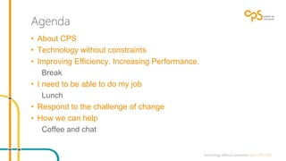Agenda 
• About CPS 
• Technology without constraints 
• Improving Efficiency. Increasing Performance. 
Break 
• I need to be able to do my job 
Lunch 
• Respond to the challenge of change 
• How we can help 
Coffee and chat 
 