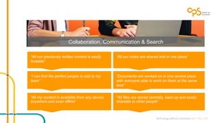 Collaboration, Communication & Search 
“All our previously written content is easily 
findable” 
“All our notes are shared and in one place” 
“I can find the perfect people to add to my 
team” 
“Documents are worked on in one central place 
with everyone able to work on them at the same 
time” 
“All my content is available from any device, 
anywhere and even offline” 
“All files are stored centrally, back up and easily 
sharable to other people” 
 