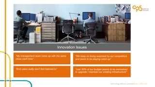 “My management team come up with the same 
ideas each time” 
“We keep on being surprised by our competitors 
and seem to be playing catch up” 
“End users really don’t feel listened to” 
Innovation Issues 
“over 50% of our budget seems to be earmarked 
to upgrade / maintain our existing infrastructure” 
 