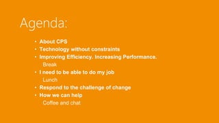 Agenda: 
• About CPS 
• Technology without constraints 
• Improving Efficiency. Increasing Performance. 
Break 
• I need to be able to do my job 
Lunch 
• Respond to the challenge of change 
• How we can help 
Coffee and chat 
 