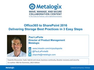 1
Paul LaPorte
Director of Product Management
Metalogix
www.linkedin.com/in/paullaporte
@PaulLaPorte66
plaporte@metalogix.com
Favorite Discussion: SaaS, hybrid and cloud, business continuity, disaster recovery and security
Co-author: RBS for Dummies, 2013 Edition
Office365 to SharePoint 2016
Delivering Storage Best Practices in 3 Easy Steps
 