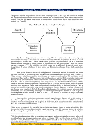 Evaluating the Factors Responsible for Shoppers’ Choice of Grocery Supermarkets
*Corresponding Author: Henry Fonji Achaleke www.aijbm.com 144 | Page
The process of factor analysis begins with the initial screening of data. At this stage, data is tested or checked
for normality and, then move on to the retention of factors and the rotation method is use as well as a reliability
analysis. Note that this process is partitioned in three segments, namely: initial checks, main analysis and post
analysis (see Figure 2).
Figure 2: Procedure for Conducting Factor Analysis
Fig 2 shows the general procedure for conducting FA with specific details such as screening data,
multivariable data analysis, missing values, quality of measurement model and presence of outliers all under
preliminary data analysis (PDA); extract factors in the principal component analysis (PCA) or maximum
likelihood (ML), orthogonal or oblique rotation for the main analysis; and then Cronbach’s alpha and average
variance extraction (AVE) for reliability after which biases can be addressed. Besides the above steps,
interpretation of factors, calculation of factor scores and determination of model fit are final steps in this
process.
This section shows the theoretical and hypothetical relationships between the measured and latent
variables. There are 42 measured variables (also known as observed variables) categorized under 14 factors๑
.
These factors are called latent variables. Latent because they are unobserved variables. This justifies the use of
confirmatory factor analysis (CFA) as opposed to principal component analysis which presents the relationships
between factors and question items all measured variables. Each latent variable is tied to three question items.
Note that CFA is an extension of exploratory factor analysis (EFA) and provides more robust construct validity
of a scale within and across distinct items. After constructing a CFA model, paths are created linking factors and
questions items with errors. A clear understanding of path analysis explained by Streiner (2006) says, PA is a
more advanced multiple regressions which permit the use of more than one dependent variable at a time as well
as allowing some variables to be both dependent and independent. For instance, payment options predict
membership (DV) and membership advantages (IV) influence payment options. Peculiar to SEM, exogenous
and endogenous variables are used in place of ID and IV. Path analysis is, therefore, an analytic and more
flexible technique.
Path analysis is not just another advanced multiple regressions as it does not only predict models; it
formulates complex causal relations. However, to examine the relationships between the 14 latent variables,
structural equation modeling (SEM) will be applied. In other words, SEM is an extension of the paths created in
CFA and SEM connects latent variables.
When factors are measured they are called observed, otherwise they are known as unobserved variables. The
introduction of SEM is due to the shortcoming of path analysis not being able to connect unobserved variables.
In other words, path analysis deals with only measured variables. The use of SEM in this paper is backed by this
๑
The latent (unobserved) variables are promotions and specials, staffing of serviced departments, advertised
specials, efficient and accurate operations, easy access, … . Streiner (2006) provides alternative names for latent
variable. That is, factors in factor analysis, latent variables in SEM as well as hypothetical constructs (in
personality theory and test construction).
Sample
size
Factor
extraction
Correlations
Between
variables
Reliability
Factor
Rotation
 