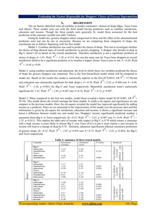 Evaluating the Factors Responsible for Shoppers’ Choice of Grocery Supermarkets
*Corresponding Author: Henry Fonji Achaleke www.aijbm.com 146 | Page
X. REGRESSION
The six factors identified were all combine to predict consumers’ choices of shops (Bgic, Tesco Lotus
and others). Three models were run with the third model having predictors such as combine satisfaction,
education and income. Though the three models were generally fit, model three accounted for the best
prediction of the outcome variable (see table 2 below).
Going by model one, grocery shoppers where categorized in three and the effect of the aforementioned
predictors were test one by one in succession. Because we are comparing three categories of shops, the
conclusions are as follows: beginning with the first model.
Model 1: Combine satisfaction was used to predict the choice of shops. This was to investigate whether
the choice of shop showed signs of overall satisfaction in grocery shopping. A shopper who decides to shop in
Big C doesn’t do so based on the overall satisfaction. Therefore satisfaction is not a significant predictor of
choice of shops, b=1.01, Wald = 1.20, p=0.214. this was the same case for Tesco lotus shoppers as overall
satisfaction failed to be a significant predictor as to weather a hopper choose Tesco Lotus or not, b=-0.46, Wald
= -0.40, p=0.69.
Model 2: using combine satisfaction and education, the level to which these two variables predicted the choice
of shops for grocery shoppers was examined. This is the first hierarchical model which will be compared to
model one. Based on the results this model is statistically superior to the first (P=0.0015, LR = 17.50) but
only education was statistically significant for both shops (, b=-0.39, Wald =-2.65, p=0.008 and, b=-0.86,
Wald = -3.36, p=0.001) for Big C and Tesco respectively. Meanwhile satisfaction wasn’t statistically
significant (b=1.42, Wald = 1.66, p=0.097 and, b=0.16, Wald = 0.12, p=0.907.
Model 3: When compared to the first two models, model three revealed a better model fit (P<0.001, LR =
29.54). This model shows the overall amongst the three models. It yields a chi-square and significance we can
compare to the previous models. Here, the chi-square revealed the model has improved significantly by adding
income as a predictor. Since we are interested in the improvement of this model over the previous ones and this
information is given by chi-square for satisfaction, education and income, it shows a significant increase and
hence a difference between model one and model two. Shoppers’ income significantly predicted weather a
consumer chose Big C or Tesco respectively, (b=-0.25, Wald = -2.67, p=0.007 and, b=-0.49, Wald = -
2.55, p=0.011). This implies the odds ratio of income with respect to Big C is 0.78 which means a consumer
with a high income is more likely to choose Big C over Tesco (0.61) to put it more clearly a unit increase in
income will lead to a change of shop by 0.78. Similarly, education significantly affected consumers preference
of grocery shops, (b=-0.32, Wald = -2.07, p=0.038 and, b=-0.75, Wald = -2.85, p=0.004), for Big C
and Tesco respectively.
Table 2: summary of three tested models.
 