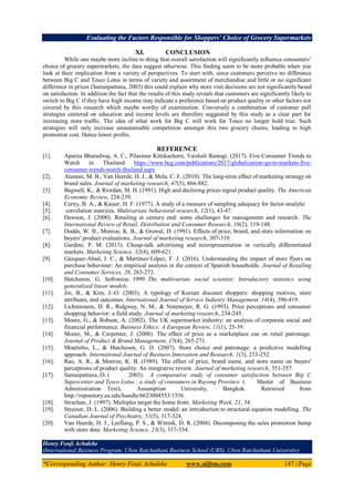 Evaluating the Factors Responsible for Shoppers’ Choice of Grocery Supermarkets
*Corresponding Author: Henry Fonji Achaleke www.aijbm.com 147 | Page
XI. CONCLUSION
While one maybe more incline to thing that overall satisfaction will significantly influence consumers’
choice of grocery supermarkets, the data suggest otherwise. This finding seem to be more probable when you
look at their implication from a variety of perspectives. To start with, since customers perceive no difference
between Big C and Tesco Lotus in terms of variety and assortment of merchandise and little or no significant
difference in prices (Samaipattana, 2003) this could explain why store visit decisions are not significantly based
on satisfaction. In addition the fact that the results of this study reveals that customers are significantly likely to
switch to Big C if they have high income may indicate a preference based on product quality or other factors not
covered by this research which maybe worthy of examination. Conversely a combination of customer pull
strategies centered on education and income levels are therefore suggested by this study as a clear part for
increasing store traffic. The idea of what work for Big C will work for Tesco no longer hold true. Such
strategies will only increase unsustainable competition amongst this two grocery chains, leading to high
promotion cost. Hence lower profits.
REFERENCE
[1]. Aparna Bharadwaj, A. C., Pilasinee Kittikachorn, Vaishali Rastogi. (2017). Five Consumer Trends to
Watch in Thailand https://www.bcg.com/publications/2017/globalization-go-to-markets-five-
consumer-trends-watch-thailand.aspx
[2]. Ataman, M. B., Van Heerde, H. J., & Mela, C. F. (2010). The long-term effect of marketing strategy on
brand sales. Journal of marketing research, 47(5), 866-882.
[3]. Bagwell, K., & Riordan, M. H. (1991). High and declining prices signal product quality. The American
Economic Review, 224-239.
[4]. Cerny, B. A., & Kaiser, H. F. (1977). A study of a measure of sampling adequacy for factor-analytic
[5]. correlation matrices. Multivariate behavioral research, 12(1), 43-47.
[6]. Dawson, J. (2000). Retailing at century end: some challenges for management and research. The
International Review of Retail, Distribution and Consumer Research, 10(2), 119-148.
[7]. Dodds, W. B., Monroe, K. B., & Grewal, D. (1991). Effects of price, brand, and store information on
buyers' product evaluations. Journal of marketing research, 307-319.
[8]. Gardete, P. M. (2013). Cheap-talk advertising and misrepresentation in vertically differentiated
markets. Marketing Science, 32(4), 609-621.
[9]. Gázquez-Abad, J. C., & Martínez-López, F. J. (2016). Understanding the impact of store flyers on
purchase behaviour: An empirical analysis in the context of Spanish households. Journal of Retailing
and Consumer Services, 28, 263-273.
[10]. Hutcheson, G. Sofroniou 1999. The multivariate social scientist: Introductory statistics using
generalized linear models.
[11]. Jin, B., & Kim, J.-O. (2003). A typology of Korean discount shoppers: shopping motives, store
attributes, and outcomes. International Journal of Service Industry Management, 14(4), 396-419.
[12]. Lichtenstein, D. R., Ridgway, N. M., & Netemeyer, R. G. (1993). Price perceptions and consumer
shopping behavior: a field study. Journal of marketing research, 234-245.
[13]. Moore, G., & Robson, A. (2002). The UK supermarket industry: an analysis of corporate social and
financial performance. Business Ethics: A European Review, 11(1), 25-39.
[14]. Moore, M., & Carpenter, J. (2006). The effect of price as a marketplace cue on retail patronage.
Journal of Product & Brand Management, 15(4), 265-271.
[15]. Moutinho, L., & Hutcheson, G. D. (2007). Store choice and patronage: a predictive modelling
approach. International Journal of Business Innovation and Research, 1(3), 233-252.
[16]. Rao, A. R., & Monroe, K. B. (1989). The effect of price, brand name, and store name on buyers'
perceptions of product quality: An integrative review. Journal of marketing research, 351-357.
[17]. Samaipattana, O. ( 2003). A comparative study of consumer satisfaction between Big C
Supercenter and Tesco Lotus : a study of consumers in Rayong Province. ( Master of Business
Administration Text), Assumption University, Bangkok. Retrieved from
http://repository.au.edu/handle/6623004553/1556
[18]. Strachan, J. (1997). Multiples target the home front. Marketing Week, 21, 34.
[19]. Streiner, D. L. (2006). Building a better model: an introduction to structural equation modelling. The
Canadian Journal of Psychiatry, 51(5), 317-324.
[20]. Van Heerde, H. J., Leeflang, P. S., & Wittink, D. R. (2004). Decomposing the sales promotion bump
with store data. Marketing Science, 23(3), 317-334.
Henry Fonji Achaleke
(International Business Program, Ubon Ratchathani Business School (UBS), Ubon Ratchathani University)
 