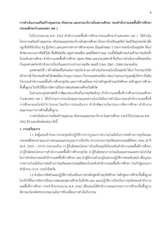 8
การดาเนินงานเสริมสร้างคุณธรรม จริยธรรม และธรรมาภิบาลในสถานศึกษา ของสานักงานเขตพื้นที่การศึกษา
ประถมศึกษากาแพงเพชร เขต 1
ในปีงบประมาณ พ.ศ. 2562 สานักงานเขตพื้นที่การศึกษาประถมศึกษากาแพงเพชร เขต 1 ได้ดาเนิน
โครงการเสริมสร้างคุณธรรม จริยธรรมและธรรมาภิบาลในสถานศึกษา (โครงการโรงเรียนสุจริต) โดยมีวัตถุประสงค์ เพื่อ
ปลูกฝังให้นักเรียน ครู ผู้บริหาร และบุคลากรทางการศึกษาทุกคน มีคุณลักษณะ 5 ประการของโรงเรียนสุจริต ได้แก่
ทักษะกระบวนการคิดมีวินัย ซื่อสัตย์สุจริต อยู่อย่างพอเพียง และมีจิตสาธารณะ รวมทั้งมีพฤติกรรมร่วมต้านการทุจริตทั้ง
ในระดับสถานศึกษา สานักงานเขตพื้นที่การศึกษา ชุมชน สังคม และประเทศชาติ ซึ่งเป็นการดาเนินงานที่สอดคล้อง
กับยุทธศาสตร์ชาติว่าด้วยการป้องกันและปราบปรามการทุจริต ระยะที่ 3 (พ.ศ. 2560 – 2564) ประกอบด้วย
ยุทธศาสตร์ที่ 1 สร้างสังคมที่ไม่ทนต่อการทุจริต ผ่านการดาเนินกิจกรรมโรงเรียนสุจริต ได้แก่ กิจกรรมบริษัท
สร้างการดี กิจกรรมสร้างสานึกพลเมือง (Project Citizen) กิจกรรมถอดบทเรียน (Best Practice) ครูและผู้บริหาร เป็นต้น
กิจกรรมสานักงานเขตพื้นที่การศึกษาสุจริต และการขับเคลื่อนการนาหลักสูตรต้านทุจริตศึกษา (หลักสูตรการศึกษา
ขั้นพื้นฐาน) ไปปรับใช้ในการจัดการเรียนการสอนของสถานศึกษาในสังกัด
ในส่วนของยุทธศาสตร์ที่ 4 พัฒนาระบบป้องกันการทุจริตเชิงรุก สานักงานเขตพื้นที่การศึกษาประถมศึกษา
กาแพงเพชร เขต 1 ได้เข้าร่วมการประเมินคุณธรรมและความโปร่งใสในการดาเนินงานของสานักงานเขตพื้นที่
การศึกษาออนไลน์(ITA Online) โดยรับการประเมินจาก สานักพัฒนานวัตกรรมการจัดการศึกษา สานักงาน
คณะกรรมการการศึกษขั้นพื้นฐาน
การดาเนินโครงการเสริมสร้างคุณธรรม จริยธรรมและธรรมาภิบาล ในสถานศึกษา ประจาปีงบประมาณ พ.ศ.
2562 มีรายละเอียดโดยสรุป ดังนี้
1. การเตรียมการ
1.1 ส่งผู้แทนเข้าร่วมการประชุมเชิงปฏิบัติการการบูรณาการความร่วมมือในการต่อต้านการทุจริตและ
ประพฤติมิชอบตามแนวทางของแผนแม่บทบูรณาการป้องกัน ปราบปรามการทุจริตและประพฤติมิชอบ ระยะ 20 ปี
(พ.ศ. 2560 – 2579) ประกอบด้วย 1) ผู้รับผิดชอบโครงการโรงเรียนสุจริตในระดับสานักงานเขตพื้นที่การศึกษา
2) ผู้รับผิดขอบโครงการสานักงานเขตพื้นที่การศึกษาสุจริต 3) ผู้รับผิดชอบการประเมินคุณธรรมและความโปร่งใส
ในการดาเนินงานของสานักงานเขตพื้นที่การศึกษา และ 4) ผู้มีความชานาญในระบบปฏิบัติการคอมพิวเตอร์ เพื่อบูรณา
การความร่วมมือในการต่อต้านการทุจริตและประพฤติมิชอบในระดับสานักงานเขตพื้นที่การศึกษา ร่วมกับผู้แทนจาก
สานักงาน ป.ป.ช. ประจาจังหวัด
1.2 ดาเนินการจัดทาแผนปฏิบัติการขับเคลื่อนการนาหลักสูตรต้านทุจริตศึกษา (หลักสูตรการศึกษาขั้นพื้นฐาน)
ไปปรับใช้ในการจัดการเรียนการสอนของสถานศึกษาในสังกัด และ แผนปฏิบัติการป้องกันการทุจริตของสานักงาน
เขตพื้นที่การศึกษา ประจาปีงบประมาณ พ.ศ. 2562 เพื่อเสนอให้สานักงานคณะกรรมการการศึกษาขั้นพื้นฐาน
พิจารณาโอนจัดสรรงบประมาณในการขับเคลื่อนการดาเนินกิจกรรม
 