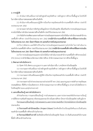 9
2. การปฏิบัติ
2.1 ดาเนินการขับเคลื่อนการนาหลักสูตรต้านทุจริตศึกษา (หลักสูตรการศึกษาขั้นพื้นฐาน) ไปปรับใช้
ในการจัดการเรียนการสอนของสถานศึกษาในสังกัด
2.2 ดาเนินการขับเคลื่อนแผนปฏิบัติการป้องกันการทุจริตของสานักงานเขตพื้นที่การศึกษา ประจาปี
งบประมาณ พ.ศ. 2562
2.3 ขยายผลการดาเนินการจัดทาฐานข้อมูลโครงการโรงเรียนสุจริต เพื่อเตรียมรับการประเมินคุณธรรมและ
ความโปร่งใสในการดาเนินงานของสถานศึกษาในสังกัด ประจาปีงบประมาณ พ.ศ. 2562
2.4 ดาเนินกิจกรรมพัฒนาและยกระดับผลการประเมินคุณธรรมและความโปร่งใสในการดาเนินงานของสานักงาน
เขตพื้นที่การศึกษา ประจาปีงบประมาณ พ.ศ. 2562 (กรณีสานักงานเขตพื้นที่การศึกษาที่มีผลการประเมิน
ในปีงบประมาณ พ.ศ. 2561 น้อยกว่าร้อยละ 85 และขอรับการสนับสนุนงบประมาณ)
2.5 รับการติดตาม และให้คาปรึกษาในการประเมินคุณธรรมและความโปร่งใส ในการดาเนินงาน
ของสานักงานเขตพื้นที่การศึกษา ประจาปีงบประมาณ พ.ศ. 2562 (กรณีสานักงานเขตพื้นที่การศึกษาที่มีผลการประเมิน
ในปีงบประมาณ พ.ศ. 2561 น้อยกว่าร้อยละ 85 และขอรับการสนับสนุนงบประมาณ)
2.6 รับการประเมินคุณธรรมและความโปร่งใสในการดาเนินงานของสานักงานเขตพื้นที่การศึกษาออนไลน์
(ITA Online) จากสานักพัฒนานวัตกรรมการจัดการศึกษา สานักงานคณะกรรมการการศึกษาขั้นพื้นฐาน
3. ติดตามการดาเนินโครงการ
3.1 นิเทศ กากับ ติดตาม แบบบูรณาการ และการดาเนินการอื่น ๆ ตามโครงการโรงเรียนสุจริต
3.2 รายงานผลการขับเคลื่อนการนาหลักสูตรต้านทุจริตศึกษา (หลักสูตรการศึกษาขั้นพื้นฐาน) ไปปรับใช้
ในการจัดการเรียนการสอนของสถานศึกษาในสังกัด
3.3 รายงานผลการขับเคลื่อนแผนปฏิบัติการป้องกันการทุจริตของสานักงานเขตพื้นที่การศึกษา ประจาปี
งบประมาณ พ.ศ. 2562
3.4 รายงานผลการเบิกจ่ายงบประมาณรายจ่ายประจาปี พ.ศ. 2562 แผนงานบูรณาการต่อต้านการทุจริตและ
ประพฤติมิชอบ ที่ได้รับการโอนจัดสรรจาก สานักงานคณะกรรมการการศึกษาขั้นพื้นฐาน ผ่านทางเว็บไซต์โครงการ
โรงเรียนสุจริต (www.uprightschool.net)
4. แลกเปลี่ยนเรียนรู้ ผลการดาเนินโครงการ
เข้าร่วมกิจกรรม การแลกเปลี่ยนเรียนรู้ การนาเสนอผลงาน และการประกวดแข่งขันกิจกรรมการเรียนรู้
ภายใต้โครงการเสริมสร้างคุณธรรม จริยธรรมและธรรมาภิบาลในสถานศึกษา (โครงการโรงเรียนสุจริต) ระดับภูมิภาค
กิจกรรมแลกเปลี่ยนเรียนรู้ การนาเสนอผลงาน และการประกวดแข่งขันฯ กิจกรรมในโครงการโรงเรียนสุจริต
ประกอบด้วย
1) กิจกรรมสร้างสานึกพลเมือง (Project Citizen) โดยคัดเลือกโรงเรียนสุจริตต้นแบบเป็นตัวแทน
ของสานักงานเขตพื้นที่การศึกษาเข้าร่วมกิจกรรม
2) กิจกรรมบริษัทสร้างการดี โดยคัดเลือกเครือข่ายโรงเรียนสุจริต ร้อยละ 10 เป็นตัวแทนของสานักงานเขต
พื้นที่การศึกษาเข้าร่วมกิจกรรม
 