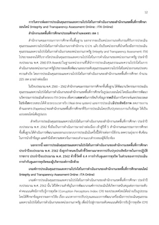 12
การวิเคราะห์ผลการประเมินคุณธรรมและความโปร่งใสในการดาเนินงานของสานักงานเขตพื้นที่การศึกษา
ออนไลน์ (Integrity and Transparency Assessment Online : ITA Online)
สานักงานเขตพื้นที่การศึกษาประถมศึกษากาแพงเพชร เขต 1
สานักงานคณะกรรมการการศึกษาขั้นพื้นฐาน นอกจากจะเป็นหน่วยงานระดับกรมที่รับการประเมิน
คุณธรรมและความโปร่งใสในการดาเนินงานจากสานักงาน ป.ป.ช. แล้ว ยังเป็นหน่วยงานที่นาเครื่องมือการประเมิน
คุณธรรมและความโปร่งใสในการดาเนินงานของหน่วยงานภาครัฐ (Integrity and Transparency Assessment: ITA)
ไปขยายผลจนได้รับรางวัลประเมินคุณธรรมและความโปร่งใสในการดาเนินงานของหน่วยงานภาครัฐ ประจาปี
งบประมาณ พ.ศ. 2560 (ITA Awards) ในฐานะหน่วยงานที่ได้นาการประเมินคุณธรรมและความโปร่งใสในการ
ดาเนินงานของหน่วยงานภาครัฐไปขยายผลเพื่อพัฒนาและยกระดับคุณธรรมและความโปร่งใสในหน่วยงานจนประสบ
ความสาเร็จ โดยการประเมินคุณธรรมและความโปร่งใสในการดาเนินงานของสานักงานเขตพื้นที่การศึกษา จานวน
225 เขต มาอย่างต่อเนื่อง
ในปีงบประมาณ พ.ศ. 2560 – 2562 สานักงานคณะกรรมการการศึกษาขั้นพื้นฐาน ได้พัฒนานวัตกรรมการประเมิน
คุณธรรมและความโปร่งใสในการดาเนินงานของสานักงานเขตพื้นที่การศึกษาในรูปแบบออนไลน์ โดยมีแนวคิดการพัฒนา
นวัตกรรมการประเมินด้วยระบบ ITA Online เพื่อความสะดวกในการจัดเก็บข้อมูล รวดเร็วในการวิเคราะห์และประมวลผล
โปร่งใสตรวจสอบได้ด้วยระบบเวลาจริง (Real-time system) และการประเมินมีประสิทธิภาพ ลดภาระงาน
ด้านเอกสาร (Paperless) ของสานักงานเขตพื้นที่การศึกษาที่รับการประเมินโดยปรับปรุงระบบการเก็บข้อมูล ให้เป็น
แบบออนไลน์เต็มรูปแบบ
สาหรับการประเมินคุณธรรมและความโปร่งใสในการดาเนินงานของสานักงานเขตพื้นที่การศึกษา ประจาปี
งบประมาณ พ.ศ. 2562 ซึ่งถือเป็นการดาเนินการมาอย่างต่อเนื่อง เข้าสู่ปีที่ 5 สานักงานคณะกรรมการการศึกษา
ขั้นพื้นฐาน ได้ดาเนินการพัฒนาและออกแบบระบบการประเมินในครั้งนี้ให้ง่ายต่อการใช้งาน ลดความยุ่งยาก ซับซ้อน
ในการนาเข้าข้อมูล และคานึงถึงความสะดวกในการตอบคาถามแบบสารวจของผู้ที่เกี่ยวข้อง
นอกจากนี้ ผลการประเมินคุณธรรมและความโปร่งใสในการดาเนินงานของสานักงานเขตพื้นที่การศึกษา
ประจาปีงบประมาณ พ.ศ. 2562 ยังถูกกาหนดเป็นตัวชี้วัดตามมาตรการปรับปรุงประสิทธิภาพในการปฏิบัติ
ราชการ ประจาปีงบประมาณ พ.ศ. 2562 ตัวชี้วัดที่ 6.4 การกากับดูแลการทุจริต ในส่วนของการประเมิน
การกากับดูแลการทุจริตของผู้บริหารองค์การอีกด้วย
เกณฑ์การประเมินคุณธรรมและความโปร่งใสในการดาเนินงานของสานักงานเขตพื้นที่การศึกษาออนไลน์
(Integrity and Transparency Assessment Online : ITA Online)
เกณฑ์การประเมินคุณธรรมและความโปร่งใสในการดาเนินงานของสานักงานเขตพื้นที่การศึกษา ประจาปี
งบประมาณ พ.ศ. 2562 นั้น ได้ให้ความสาคัญในการพัฒนาเกณฑ์การประเมินให้เกิดการสนับสนุนต่อการยกระดับ
ค่าคะแนนดัชนีการรับรู้การทุจริต (Corruption Perceptions Index: CPI) ของประเทศไทยได้อย่างเป็นรูปธรรม
โดยได้ศึกษาข้อมูลจากผลการวิจัย เรื่อง แนวทางการปรับปรุงและแนวการพัฒนาเครื่องมือการประเมินคุณธรรม
และความโปร่งใสในการดาเนินงานของหน่วยงานภาครัฐ เพื่อนาไปสู่การยกระดับคะแนนดัชนีการรับรู้การทุจริต (CPI)
 