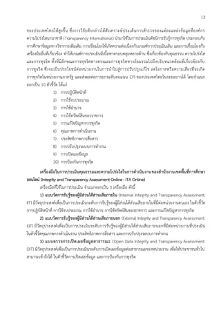 13
ของประเทศไทยให้สูงขึ้น ซึ่งการวิจัยดังกล่าวได้สังเคราะห์ประเด็นการสารวจของแต่ละแหล่งข้อมูลที่องค์กร
ความโปร่งใสนานาชาติ (Transparency International) นามาใช้ในการประเมินดัชนีการรับรู้การทุจริต ประกอบกับ
การศึกษาข้อมูลทางวิชาการเพิ่มเติม การเชื่อมโยงให้เกิดความต่อเนื่องกับเกณฑ์การประเมินเดิม และการเชื่อมโยงกับ
เครื่องมืออื่นที่เกี่ยวข้อง ทาให้เกณฑ์การประเมินมีเนื้อหาครอบคลุมหลายด้าน ซึ่งเกี่ยวข้องกับคุณธรรม ความโปร่งใส
และการทุจริต ทั้งที่มีลักษณะการทุจริตทางตรงและการทุจริตทางอ้อมรวมไปถึงบริบทแวดล้อมที่เกี่ยวข้องกับ
การทุจริต ซึ่งจะเป็นประโยชน์ต่อหน่วยงานในการนาไปสู่การปรับปรุงแก้ไข ลดโอกาสหรือความเสี่ยงที่จะเกิด
การทุจริตในหน่วยงานภาครัฐ และส่งผลต่อการยกระดับคะแนน CPI ของประเทศไทยในระยะยาวได้ โดยจาแนก
ออกเป็น 10 ตัวชี้วัด ได้แก่
1) การปฏิบัติหน้าที่
2) การใช้งบประมาณ
3) การใช้อานาจ
4) การใช้ทรัพย์สินของราชการ
5) การแก้ไขปัญหาการทุจริต
6) คุณภาพการดาเนินงาน
7) ประสิทธิภาพการสื่อสาร
8) การปรับปรุงระบบการทางาน
9) การเปิดเผยข้อมูล
10) การป้องกันการทุจริต
เครื่องมือในการประเมินคุณธรรมและความโปร่งใสในการดาเนินงานของสานักงานเขตพื้นที่การศึกษา
ออนไลน์ (Integrity and Transparency Assessment Online : ITA Online)
เครื่องมือที่ใช้ในการประเมิน จาแนกออกเป็น 3 เครื่องมือ ดังนี้
1) แบบวัดการรับรู้ของผู้มีส่วนได้ส่วนเสียภายใน (Internal Integrity and Transparency Assessment:
IIT) มีวัตถุประสงค์เพื่อเป็นการประเมินระดับการรับรู้ของผู้มีส่วนได้ส่วนเสียภายในที่มีต่อหน่วยงานตนเอง ในตัวชี้วัด
การปฏิบัติหน้าที่ การใช้งบประมาณ การใช้อานาจ การใช้ทรัพย์สินของราชการ และการแก้ไขปัญหาการทุจริต
2) แบบวัดการรับรู้ของผู้มีส่วนได้ส่วนเสียภายนอก (External Integrity and Transparency Assessment:
EIT) มีวัตถุประสงค์เพื่อเป็นการประเมินระดับการรับรู้ของผู้มีส่วนได้ส่วนเสียภายนอกที่มีต่อหน่วยงานที่ประเมิน
ในตัวชี้วัดคุณภาพการดาเนินงาน ประสิทธิภาพการสื่อสาร และการปรับปรุงระบบการทางาน
3) แบบตรวจการเปิดเผยข้อมูลสาธารณะ (Open Data Integrity and Transparency Assessment:
OIT) มีวัตถุประสงค์เพื่อเป็นการประเมินระดับการเปิดเผยข้อมูลต่อสาธารณะของหน่วยงาน เพื่อให้ประชาชนทั่วไป
สามารถเข้าถึงได้ ในตัวชี้วัดการเปิดเผยข้อมูล และการป้องกันการทุจริต
 