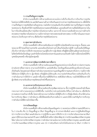 16
5. การแก้ไขปัญหาการทุจริต
สานักงานเขตพื้นที่การศึกษาจะต้องทบทวนนโยบายที่เกี่ยวข้องกับการป้องกันการทุจริต
ในหน่วยงานให้มีประสิทธิภาพ และจัดทาแผนงานด้านการป้องกันและปราบปรามการทุจริตของหน่วยงาน เพื่อให้เกิด
การแก้ไขปัญหาการทุจริตได้อย่างเป็นรูปธรรม รวมไปถึงการประเมินเกี่ยวกับประสิทธิภาพการแก้ไขปัญหาการทุจริต
ของหน่วยงาน ที่จะต้องทาให้การทุจริตในหน่วยงานลดลงหรือไม่มีเลย และจะต้องสร้างความเชื่อมั่นให้บุคลกรภายใน
ในการร้องเรียนเมื่อพบเห็นการทุจริตภายในหน่วยงานด้วย นอกจากนี้ หน่วยงานจะต้องมีกระบวนการเฝ้าระวัง
ตรวจสอบการทุจริตภายในหน่วยงาน รวมถึงการนาผลการตรวจสอบของฝ่ายตรวจสอบ จากทั้งภายในและภายนอก
หน่วยงาน ไปปรับปรุงการทางาน เพื่อป้องกันการทุจริตในหน่วยงาน
6. คุณภาพการดาเนินงาน
สานักงานเขตพื้นที่การศึกษาจะต้องมีแนวทางปฏิบัติงานโดยยึดหลักตามมาตรฐาน ขั้นตอน และ
ระยะเวลาที่กาหนดไว้อย่างเคร่งครัด และจะต้องเป็นไปอย่างเท่าเทียมกันไม่เลือกปฏิบัติ รวมถึงจะต้องให้ข้อมูล
เกี่ยวกับการดาเนินการ/ให้บริการของหน่วยงานแก่ผู้รับบริการ ผู้มาติดต่อ หรือผู้มีส่วนได้ส่วนเสียอย่างตรงไปตรงมา
ไม่ปิดบังหรือบิดเบือนข้อมูล และคานึงถึงประโยชน์ของประชาชนและส่วนรวมเป็นหลัก ไม่มีการเอื้อประโยชน์ให้กับ
บุคคลใดบุคคลหนึ่ง หรือกลุ่มใดกลุ่มหนึ่ง
7. แนวทางการพัฒนาประสิทธิภาพการสื่อการ
สานักงานเขตพื้นที่การศึกษาจะต้องเผยแพร่ข้อมูลของหน่วยงานในเรื่องต่างๆ ต่อสาธารณชน
ผ่านช่องทางที่หลากหลาย สามารถเข้าถึงได้ง่าย และไม่ซับซ้อน โดยข้อมูลที่เผยแพร่ต้องถูกต้องครบถ้วนและ
เป็นปัจจุบัน โดยเฉพาะอย่างยิ่งผลการดาเนินงานของหน่วยงานและข้อมูลที่สาธารณชนควรรับทราบ รวมถึงการจัด
ให้มีช่องทางให้ผู้รับบริการ ผู้มาติดต่อ หรือผู้มีส่วนได้ส่วนเสีย สามารถส่งคาติชมหรือความคิดเห็นเกี่ยวกับ
การดาเนินงาน/การให้บริการ และมีการชี้แจงในกรณีที่มีข้อกังวล สงสัยได้อย่างชัดเจน รวมถึงจัดให้มีช่องทางให้
ผู้มาติดต่อ สามารถร้องเรียนการทุจริตของเจ้าหน้าที่ในหน่วยงาน
8. แนวทางการปรับปรุงระบบการทางาน
สานักงานเขตพื้นที่การศึกษาจะต้องปรับปรุงพัฒนาหน่วยงาน ทั้งการปฏิบัติงานของเจ้าหน้าที่และ
กระบวนการทางานของหน่วยงานให้ดียิ่งขึ้น รวมไปถึงการนาเทคโนโลยีมาใช้ในการดาเนินงาน เพื่อให้เกิด
ความสะดวกรวดเร็วมากยิ่งขึ้น โดยควรมีกระบวนการเปิดโอกาสให้ผู้รับบริการ หรือผู้มาติดต่อ เข้ามามีส่วนร่วม
ในการปรับปรุง พัฒนา การดาเนินงาน เพื่อให้สอดคล้องกับความต้องการ และควรให้ความสาคัญกับการปรับปรุง
การดาเนินงานให้มีความโปร่งใสมากขึ้น
9.การเปิดเผยข้อมูล
สานักงานเขตพื้นที่การศึกษาจะต้องเปิดเผยข้อมูลต่าง ๆ ของหน่วยงานให้สาธารณชนได้รับทราบ
ใน 5 ประเด็น คือ (1) ข้อมูลพื้นฐาน ได้แก่ ข้อมูลพื้นฐาน ข่าวประชาสัมพันธ์ และการปฏิสัมพันธ์ข้อมูล
(2) การบริหารงาน ได้แก่ แผนดาเนินงาน การปฏิบัติงาน และการให้บริการ (3) การบริหารเงินงบประมาณ ได้แก่
แผนการใช้จ่ายงบประมาณประจาปี และการจัดซื้อจัดจ้างหรือการจัดหาพัสดุ (4) การบริหารและพัฒนาทรัพยากรบุคคล
ได้แก่ นโยบายการบริหารทรัพยากรบุคคล การดาเนินการตามนโยบายการบริหารทรัพยากรบุคคล และหลักเกณฑ์
การบริหารและพัฒนาทรัพยากรบุคคล และ (5) การส่งเสริมความโปร่งใสในหน่วยงาน ได้แก่ การจัดการ
 