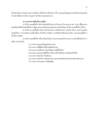 17
เรื่องร้องเรียนการทุจริต และการเปิดโอกาสให้เกิดการมีส่วนร่วม ซึ่งการเผยแพร่ข้อมูลในประเด็นข้างต้นแสดงถึง
ความโปร่งใสในการบริหารงานและการดาเนินงานของหน่วยงาน
10. แนวทางการป้องกันการทุจริต
1) สานักงานเขตพื้นที่การศึกษาต้องจัดทาโครงการ/กิจกรรม ปีงบประมาณ พ.ศ. 2563 ที่มีแนวทาง
สอดคล้องหรือสนับสนุนให้เกิดการพัฒนาและยกระดับคุณธรรมและความโปร่งใสของ สานักงานเขตพื้นที่การศึกษา
2) สานักงานเขตพื้นที่การศึกษาต้องดาเนินการเพื่อป้องกันการทุจริต ได้แก่ เจตจานงสุจริต
ของผู้บริหาร การประเมินความเสี่ยงเพื่อการป้องกันการทุจริต การเสริมสร้างวัฒนธรรมองค์กร และแผนปฏิบัติการ
ป้องกันการทุจริต
3) สานักงานเขตพื้นที่การศึกษาต้องดาเนินการทบทวนและจัดทามาตรการภายในเพื่อป้องกันการ
ทุจริต ประกอบด้วย
3.1) มาตรการเผยแพร่ข้อมูลต่อสาธารณะ
3.2) มาตรการให้ผู้มีส่วนได้ส่วนเสียมีส่วนร่วม
3.3) มาตรการส่งเสริมความโปร่งใสในการจัดซื้อจัดจ้าง
3.4) มาตรการและแนวปฏิบัติในการจัดการเรื่องร้องเรียนการทุจริตคอร์รัปชัน
3.5) มาตรการป้องกันการรับสินบน
3.6) มาตรการป้องกันการขัดกันระหว่างผลประโยชน์ส่วนตนกับผลประโยชน์ส่วนรวม
3.7) มาตรการตรวจสอบการใช้ดุลพินิจ
 