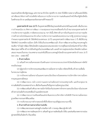 20
ตนเองรวมถึงพวกพ้องรัฐธรรมนูญ แห่งราชอาณาจักรไทย พุทธศักราช 2560 จึงได้มีความพยายามที่จะแสดงให้เห็น
อย่างชัดเจนว่าต้องการสร้างประสิทธิภาพในระบบการบริหารงานราชการแผ่นดินและเจ้าหน้าที่ของรัฐต้องยึดมั่น
ในหลักธรรมาภิบาล และมีคุณธรรมจริยธรรมตามที่กาหนดเอาไว้
ยุทธศาสตร์ชาติ ระยะ 20 ปี เป็นยุทธศาสตร์ที่ยึดวัตถุประสงค์หลักแห่งชาติเป็นแม่บทหลัก เพื่อเป็นกรอบ
การกาหนดนโยบาย ทิศทางการพัฒนา การลงทุนของภาคเอกชนที่สอดรับกับเป้าหมายของยุทธศาสตร์ชาติ
การบริหารราชการแผ่นดิน การจัดสรรงบประมาณ ฯลฯ ดังนั้น ทิศทางด้านการป้องกันและปราบปรามการทุจริต
การสร้างความโปร่งใสและธรรมาภิบาลในการบริหารราชการแผ่นดินของหน่วยงานภาครัฐ ทุกหน่วยงานจะถูก
กาหนดจากยุทธศาสตร์ชาติ (วิสัยทัศน์ประเทศระยะ 20 ปี) และยุทธศาสตร์การพัฒนาระยะ 5 ปี เพื่อให้บรรลุ
วิสัยทัศน์“ประเทศมีความมั่นคง มั่งคั่ง ยั่งยืนเป็นประเทศพัฒนาแล้ว ด้วยการพัฒนาตามปรัชญาของเศรษฐกิจ
พอเพียง”นาไปสู่การพัฒนาให้คนไทยมีความสุขและตอบสนองตอบต่อการบรรลุซึ่งผลประโยชน์แห่งชาติ ในการที่จะ
พัฒนาคุณภาพชีวิต สร้างรายได้ระดับสูงเป็นประเทศพัฒนาแล้ว และสร้างความสุขของคนไทย สังคมมีความมั่นคง
เสมอภาคและเป็นธรรม ประเทศสามารถแข่งขันได้ในระบบเศรษฐกิจโดยมีกรอบยุทธศาสตร์ชาติ ระยะ 20 ปี
(พ.ศ. 2561 – 2580) ดังนี้
1. ด้านความมั่นคง
(1) เสริมสร้างความมั่นคงของสถาบันหลักและการปกครองระบอบประชาธิปไตยอันมีพระมหากษัตริย์
ทรงเป็นประมุข
(2) ปฏิรูปกลไกการบริหารประเทศและพัฒนาความมั่นคงทางการเมือง ขจัดคอร์รัปชั่น สร้างความเชื่อมั่น
ในกระบวนการยุติธรรม
(3) การรักษาความมั่นคงภายในและความสงบเรียบร้อยภายในตลอดจนการบริหารจัดการความมั่นคง
ชายแดนและชายฝั่งทะเล
(4) การพัฒนาระบบ กลไก มาตรการและความร่วมมือระหว่างประเทศทุกระดับ และรักษาดุลยภาพ
ความสัมพันธ์กับประเทศมหาอานาจ เพื่อป้องกันและแก้ไขปัญหาความมั่นคงรูปแบบใหม่
(5) การพัฒนาเสริมสร้างศักยภาพการผนึกกาลังป้องกันประเทศการรักษาความสงบเรียบร้อยภายในประเทศ
สร้างความร่วมมือกับประเทศเพื่อนบ้านและมิตรประเทศ
(6) การพัฒนาระบบการเตรียมพร้อมแห่งชาติและระบบบริหารจัดการภัยพิบัติ รักษาความมั่นคงของ
ฐานทรัพยากรธรรมชาติสิ่งแวดล้อม
(7) การปรับกระบวนการทางานของกลไกที่เกี่ยวข้องจากแนวดิ่งสู่แนวระนาบมากขึ้น
2. ด้านการสร้างความสามารถในการแข่งขัน
(1) การพัฒนาสมรรถนะทางเศรษฐกิจ ส่งเสริมการค้า การลงทุน พัฒนาสู่ชาติการค้า
(2) การพัฒนาภาคการผลิตและบริการ เสริมสร้างฐานการผลิตเข้มแข็ง ยั่งยืน และส่งเสริมเกษตรกรรายย่อย
สู่เกษตรยั่งยืนเป็นมิตรกับ สิ่งแวดล้อม
 