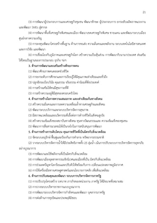 21
(3) การพัฒนาผู้ประกอบการและเศรษฐกิจชุมชน พัฒนาทักษะ ผู้ประกอบการ ยกระดับผลิตภาพแรงงาน
และพัฒนา SMEs สู่สากล
(4) การพัฒนาพื้นที่เศรษฐกิจพิเศษและเมือง พัฒนาเขตเศรษฐกิจพิเศษ ชายแดน และพัฒนาระบบเมือง
ศูนย์กลางความเจริญ
(5) การลงทุนพัฒนาโครงสร้างพื้นฐาน ด้านการขนส่ง ความมั่นคงและพลังงาน ระบบเทคโนโลยีสารสนเทศ
และการวิจัย และพัฒนา
(6) การเชื่อมโยงกับภูมิภาคและเศรษฐกิจโลก สร้างความเป็นหุ้นส่วน การพัฒนากับนานาประเทศ ส่งเสริม
ให้ไทยเป็นฐานของการประกอบ ธุรกิจ ฯลฯ
3. ด้านการพัฒนาและเสริมสร้างศักยภาพคน
(1) พัฒนาศักยภาพคนตลอดช่วงชีวิต
(2) การยกระดับการศึกษาและการเรียนรู้ให้มีคุณภาพเท่าเทียมและทั่วถึง
(3) ปลูกฝังระเบียบวินัย คุณธรรม จริยธรรม ค่านิยมที่พึงประสงค์
(4) การสร้างเสริมให้คนมีสุขภาวะที่ดี
(5) การสร้างความอยู่ดีมีสุขของครอบครัวไทย
4. ด้านการสร้างโอกาสความเสมอภาค และเท่าเทียมกันทางสังคม
(1) สร้างความมั่นคงและการลดความเหลื่อมล้าทางเศรษฐกิจและสังคม
(2) พัฒนาระบบบริการและระบบบริหารจัดการสุขภาพ
(3) มีสภาพแวดล้อมและนวัตกรรมที่เอื้อต่อการดารงชีวิตในสังคมสูงวัย
(4) สร้างความเข้มแข็งของสถาบันทางสังคม ทุนทางวัฒนธรรมและ ความเข้มแข็งของชุมชน
(5) พัฒนาการสื่อสารมวลชนให้เป็นกลไกในการสนับสนุนการพัฒนา
5. ด้านการสร้างการเติบโตบน คุณภาพชีวิตที่เป็นมิตรกับสิ่งแวดล้อม
(1) จัดระบบอนุรักษ์ ฟื้นฟูและป้องกันการทาลาย ทรัพยากรธรรมชาติ
(2) วางระบบบริหารจัดการน้าให้มีประสิทธิภาพทั้ง 25 ลุ่มน้า เน้นการปรับระบบการบริหารจัดการอุทกภัย
อย่างบูรณาการ
(3) การพัฒนาและใช้พลังงานที่เป็นมิตรกับสิ่งแวดล้อม
(4) การพัฒนาเมืองอุตสาหกรรมเชิงนิเวศและเมืองที่เป็น มิตรกับสิ่งแวดล้อม
(5) การร่วมลดปัญหาโลกร้อนและปรับตัวให้พร้อมกับการ เปลี่ยนแปลงสภาพภูมิอากาศ
(6) การใช้เครื่องมือทางเศรษฐศาสตร์และนโยบายการคลัง เพื่อสิ่งแวดล้อม
6. ด้านการปรับสมดุลและพัฒนา ระบบการบริหารจัดการภาครัฐ
(1) การปรับปรุงโครงสร้าง บทบาท ภารกิจของหน่วยงาน ภาครัฐ ให้มีขนาดที่เหมาะสม
(2) การวางระบบบริหารราชการแบบบูรณาการ
(3) การพัฒนาระบบบริหารจัดการกาลังคนและพัฒนา บุคลากรภาครัฐ
(4) การต่อต้านการทุจริตและประพฤติมิชอบ
 