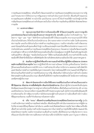 25
การทุจริตและประพฤติมิชอบ พร้อมทั้งสร้างวัฒนธรรมต่อต้านการทุจริตและประพฤติมิชอบของบุคลากรภาครัฐ
และกาหนดมาตรการให้หน่วยงานภาครัฐและทุกภาคส่วนดาเนินงานอย่างโปร่งใส เพื่อเสริมสร้างคุณธรรม
ความสุจริตและความซื่อสัตย์ ความโปร่งใส และเป็นธรรม นอกจากนี้ ต้องกาหนดให้มีการลงโทษผู้กระทาผิด
กรณีทุจริตและประพฤติมิชอบอย่างจริงจังและรวดเร็วเป็นการป้องกันการทุจริตเชิงรุกเพื่อให้เท่าทันต่อพลวัตของ
การทุจริต
1.1 แนวทางการพัฒนา
1) ปลูกและปลุกจิตสานึกการเป็นพลเมืองที่ดี มีวัฒนธรรมสุจริต และการปลูกฝัง
และหล่อหลอมวัฒนธรรมในกลุ่มเด็กและเยาวชนทุกช่วงวัย ทุกระดับ มุ่งเน้นการปรับพฤติกรรม “คน”
โดยการ “ปลูก” และ “ปลุก” จิตสานึกความเป็นพลเมืองที่ดี มีวัฒนธรรมสุจริต สามารถแยกแยะได้ว่าสิ่งใด
เป็นประโยชน์ส่วนตน สิ่งใดเป็นประโยชน์ส่วนรวม มีความละอายต่อการกระทาความผิด ไม่เพิกเฉยอดทน
ต่อการทุจริต และเข้ามามีส่วนร่วมในการต่อต้านการทุจริตทุกรูปแบบ รวมถึงการส่งเสริมการสร้างวัฒนธรรม
และค่านิยมสุจริตในระดับชุมชนเพื่อนาไปสู่การเปลี่ยนแปลงพฤติกรรมค่านิยมที่ยึดประโยชน์สาธารณะมากกว่า
ประโยชน์ส่วนตน และต่อต้านการทุจริตและประพฤติมิชอบในทุกรูปแบบ โดยเฉพาะการส่งเสริมวัฒนธรรมสุจริต
ผ่านหลักสูตรการศึกษาภาคบังคับที่เด็กไทยทุกคนต้องเรียนทั้งภาคทฤษฎีและภาคปฏิบัติ ตั้งแต่ระดับปฐมวัยจนถึง
ระดับอุดมศึกษา เพื่อปฏิรูป “พลเมืองไทยในอนาคต” ให้มีความเป็นพลเมืองเต็มขั้น สามารถทาหน้าที่ความเป็น
พลเมืองที่ดี มีจิตสานึกยึดมั่นในความซื่อสัตย์สุจริต มีความรับผิดชอบต่อส่วนรวมมีระเบียบวินัย และเคารพกฎหมาย
2) ส่งเสริมการปฏิบัติหน้าที่ของข้าราชการและเจ้าหน้าที่ของรัฐให้มีความใสสะอาด ปราศจาก
พฤติกรรมที่ส่อไปในทางทุจริต โดยการปฏิบัติหน้าที่ราชการอย่างเปิดเผย โปร่งใส ถูกต้องเป็นธรรม ไม่คดโกง
รู้จักแยกแยะเรื่องส่วนตัวออกจากหน้าที่การงาน การสร้างธรรมาภิบาลในการบริหารงาน ตลอดจนการสร้างจิตสานึก
และค่านิยมในการต่อต้านการทุจริตให้แก่บุคลากรขององค์กร โดยการสนับสนุนให้ข้าราชการและเจ้าหน้าที่รัฐเข้ามา
มีส่วนร่วมเป็นเครือข่ายต่อต้านการทุจริตในหน่วยงานภาครัฐ เพื่อส่งเสริมการมีส่วนร่วมในการเฝ้าระวัง สอดส่อง
ติดตามพฤติกรรมเสี่ยงและแจ้งเบาะแส เพื่อสกัดกั้นมิให้เกิดการทุจริตประพฤติมิชอบได้ โดยมีมาตรการสนับสนุน
และคุ้มครองผู้แจ้งเบาะแส
3) พัฒนาค่านิยมของนักการเมืองให้มีเจตนารมณ์ที่แน่วแน่ในการทาตนเป็นแบบอย่าง
ที่ดี มีคุณธรรม จริยธรรม ความซื่อสัตย์สุจริต เห็นแก่ประโยชน์ส่วนรวม เนื่องจากผู้บริหารประเทศ/ท้องถิ่น/ชุมชน
ต้องมีคุณธรรมและจริยธรรมสูงกว่ามาตรฐานทางจริยธรรมทั่วไปในสังคม เพื่อเป็นต้นแบบแก่ประชาชน เด็ก เยาวชน
และสังคมโดยรวม โดยนอกเหนือจากคุณสมบัติตามที่กาหนดตามกฎหมายแล้ว ผู้บริหารประเทศต้องมีคุณสมบัติ
ทางจริยธรรมด้วย มีการพัฒนายกระดับการมีจริยธรรมของผู้ดารงตาแหน่งทางการเมืองเพื่อสร้างนักการเมือง
ที่มีคุณธรรมจริยธรรม รวมทั้งกากับจริยธรรมภายในพรรคการเมือง
4) ปรับ “ระบบ” เพื่อลดจานวนคดีทุจริตและประพฤติมิชอบในหน่วยงานภาครัฐ มุ่งเน้น
การสร้างนวัตกรรมการต่อต้านการทุจริตอย่างต่อเนื่อง เพื่อสนับสนุนให้การดาเนินงานของหน่วยงานภาครัฐมีความ
โปร่งใส ตรวจสอบได้ในทุกขั้นตอนการดาเนินงาน และมีความเท่าทันต่อพลวัตของการทุจริต โดยการพัฒนาเครื่องมือ
เพื่อสร้างความโปร่งใส มุ่งเน้นการสร้างนวัตกรรมและมาตรการในการต่อต้านการทุจริตที่มีประสิทธิภาพและเท่าทัน
ต่อพลวัตของการทุจริต รวมถึงการประเมินความเสี่ยงด้านการทุจริต เพื่อให้หน่วยงานภาครัฐ มีมาตรการ ระบบ
หรือแนวทางในบริหารจัดการความเสี่ยงของการดาเนินงานที่อาจก่อให้เกิดการทุจริต และการบูรณาการติดตาม
 