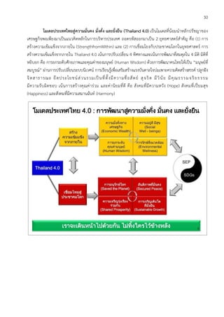 30
โมเดลประเทศไทยสู่ความมั่นคง มั่งคั่ง และยั่งยืน (Thailand 4.0) เป็นโมเดลที่น้อมนาหลักปรัชญาของ
เศรษฐกิจพอเพียงมาเป็นแนวคิดหลักในการบริหารประเทศ ถอดรหัสออกมาเป็น 2 ยุทธศาสตร์สาคัญ คือ (1) การ
สร้างความเข้มแข็งจากภายใน (StrengthfromWithin) และ (2) การเชื่อมโยงกับประชาคมโลกในยุทธศาสตร์ การ
สร้างความเข้มแข็งจากภายใน Thailand 4.0 เน้นการปรับเปลี่ยน 4 ทิศทางและเน้นการพัฒนาที่สมดุลใน 4 มิติ มิติที่
หยิบยก คือ การยกระดับศักยภาพและคุณค่าของมนุษย์ (Human Wisdom) ด้วยการพัฒนาคนไทยให้เป็น “มนุษย์ที่
สมบูรณ์” ผ่านการปรับเปลี่ยนระบบนิเวศน์ การเรียนรู้เพื่อเสริมสร้างแรงบันดาลใจบ่มเพาะความคิดสร้างสรรค์ ปลูกฝัง
จิตสาธารณะ ยึดประโยชน์ส่วนรวมเป็นที่ตั้งมีความซื่อสัตย์ สุจริต มีวินัย มีคุณธรรมจริยธรรม
มีความรับผิดชอบ เน้นการสร้างคุณค่าร่วม และค่านิยมที่ดี คือ สังคมที่มีความหวัง (Hope) สังคมที่เปี่ยมสุข
(Happiness) และสังคมที่มีความสมานฉันท์ (Harmony)
 