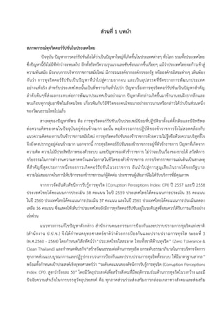 1
ส่วนที่ 1 บทนา
สภาพการณ์ทุจริตคอร์รัปชันในประเทศไทย
ปัจจุบัน ปัญหาการคอร์รัปชันถือได้ว่าเป็นปัญหาใหญ่ที่เกิดขึ้นในประเทศต่างๆ ทั่วโลก รวมทั้งประเทศไทย
ซึ่งปัญหานี้ยังไม่มีทีท่าว่าจะหมดไป อีกทั้งยังทวีความรุนแรงและซับซ้อนมากขึ้นเรื่อยๆ แม้ว่าประเทศไทยจะก้าวเข้าสู่
ความทันสมัย มีระบบการบริหารราชการสมัยใหม่ มีการรณรงค์จากองค์กรของรัฐ หรือองค์กรอิสระต่างๆ เห็นพ้อง
กันว่า การทุจริตคอร์รัปชันเป็นปัญหาที่นาไปสู่ความยากจน และเป็นอุปสรรคที่ขัดขวางการพัฒนาประเทศ
อย่างแท้จริง สาหรับประเทศไทยนั้นเป็นที่ทราบกันทั่วไปว่า ปัญหาเรื่องการทุจริตคอร์รัปชันเป็นปัญหาสาคัญ
ลาดับต้นๆที่ส่งผลกระทบต่อการพัฒนาประเทศเป็นอย่างมาก ปัญหาดังกล่าวเกิดขึ้นมาช้านานจนฝังรากลึกและ
พบเกือบทุกกลุ่มอาชีพในสังคมไทย เกี่ยวพันกับวิถีชีวิตของคนไทยมาอย่างยาวนานหรือกล่าวได้ว่าเป็นส่วนหนึ่ง
ของวัฒนธรรมไทยไปแล้ว
สาเหตุของปัญหาที่พบ คือ การทุจริตคอร์รัปชันเป็นประเพณีนิยมที่ปฏิบัติมาตั้งแต่ดั้งเดิมและมีอิทธิพล
ต่อความคิดของคนในปัจจุบันอยู่ค่อนข้างมาก ฉะนั้น พฤติกรรมการปฏิบัติของข้าราชการจึงไม่สอดคล้องกับ
แนวความคิดของการเป็นข้าราชการสมัยใหม่ การทุจริตคอรัปชันของข้าราชการด้วยความไม่รู้หรือด้วยความบริสุทธิ์ใจ
จึงยังคงปรากฎอยู่ค่อนข้างมาก นอกจากนี้ การทุจริตคอร์รัปชันของข้าราชการอยู่ที่ตัวข้าราชการ ปัญหาที่เกิดจาก
ความคิด ความไม่มีประสิทธิภาพของตัวระบบ และปัญหาของตัวข้าราชการ ไม่ว่าจะเป็นเรื่องของรายได้ สวัสดิการ
จริยธรรมในการทางานความคาดหวังและโอกาสในชีวิตของตัวข้าราชการ การบริหารราชการแผ่นดินเป็นสาเหตุ
ที่สาคัญที่สุดประการหนึ่งของการเกิดคอร์รัปชันในวงราชการ อันนาไปสู่การสูญเสียเงินรายได้ของรัฐบาล
ความไม่เสมอภาคในการให้บริการของข้าราชการแก่ผู้ติดต่อ ประชาชนผู้เสียภาษีไม่ได้รับบริการที่มีคุณภาพ
จากการจัดอันดับดัชนีการรับรู้การทุจริต (Corruption Perceptions Index: CPI) ปี 2557 และปี 2558
ประเทศไทยได้คะแนนการประเมิน 38 คะแนน ในปี 2559 ประเทศไทยได้คะแนนการประเมิน 35 คะแนน
ในปี 2560 ประเทศไทยได้คะแนนการประเมิน 37 คะแนน และในปี 2561 ประเทศไทยได้คะแนนการประเมินลดลง
เหลือ 36 คะแนน ซึ่งแสดงให้เห็นว่าประเทศไทยยังมีการทุจริตคอร์รัปชันอยู่ในระดับสูงซึ่งสมควรได้รับการแก้ไขอย่าง
เร่งด่วน
แนวทางการแก้ไขปัญหาดังกล่าว สานักงานคณะกรรมการป้องกันและปราบปรามการทุจริตแห่งชาติ
(สานักงาน ป.ป.ช.) จึงได้กาหนดยุทธศาสตร์ชาติว่าด้วยการป้องกันและปราบปรามการทุจริต ระยะที่ 3
(พ.ศ.2560 - 2564) โดยกาหนดวิสัยทัศน์ว่า“ประเทศไทยใสสะอาด ไทยทั้งชาติต้านทุจริต” (Zero Tolerance &
Clean Thailand) และกาหนดพันธกิจ“สร้างวัฒนธรรมต่อต้านการทุจริต ยกระดับธรรมาภิบาลในการบริหารจัดการ
ทุกภาคส่วนแบบบูรณาการและปฏิรูปกระบวนการป้องกันและปราบปรามการทุจริตทั้งระบบ ให้มีมาตรฐานสากล”
พร้อมทั้งกาหนดเป้าประสงค์เชิงยุทธศาสตร์ว่า “ระดับคะแนนของดัชนีการรับรู้การทุจริต (Corruption Perceptions
Index: CPI) สูงกว่าร้อยละ 50” โดยมีวัตถุประสงค์เพื่อสร้างสังคมที่มีพฤติกรรมร่วมต้านการทุจริตในวงกว้าง และมี
ปัจจัยความสาเร็จในการบรรลุวัตถุประสงค์ คือ ทุกภาคส่วนร่วมส่งเสริมการกล่อมเกลาทางสังคมและส่งเสริม
 