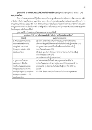 42
ยุทธศาสตร์ที่ 6 “ยกระดับคะแนนดัชนีการรับรู้การทุจริต (Corruption Perceptions Index : CPI)
ของประเทศไทย”
เป็นการกาหนดยุทธศาสตร์ที่มุ่งเน้นการยกระดับมาตรฐานด้านความโปร่งใสและการจัดการการยกระดับ
ค่าดัชนีการรับรู้การทุจริตของประเทศไทย โดยการศึกษาวิเคราะห์ประเด็นการประเมินและวิธีการสารวจ
ตามแต่ละแหล่งข้อมูล และเร่งรัด กากับ ติดตามให้หน่วยงานที่เกี่ยวข้องปฏิบัติหรือปรับปรุงการทางาน รวมไปถึง
การบูรณาการการทางานร่วมกันระหว่างภาครัฐ หน่วยงานในกระบวนการยุติธรรมภาคเอกชน และต่างประเทศ
โดยมีกลยุทธ์การดาเนินงาน ได้แก่
ยุทธศาสตร์ที่ 6 กาหนดกลยุทธ์ และแนวทางตามกลยุทธ์ ดังนี้
ยุทธศาสตร์ที่ 6 “ยกระดับคะแนนดัชนีการรับรู้การทุจริตของประเทศไทย”
กลยุทธ์ แนวทางตามกลยุทธ์
1. ศึกษา และกากับติดตาม
การยกระดับดัชนีการรับรู้
การทุจริต(Corruption
Perceptions Index :CPI)
ของประเทศไทย
1.1 ศึกษา วิเคราะห์ประเด็นการประเมินและวิธีการสารวจตาม
แต่ละแหล่งข้อมูลที่ใช้สาหรับการจัดอันดับดัชนีการรับรู้การทุจริต (CPI)
1.2 บูรณาการหน่วยงานที่เกี่ยวข้องเพื่อยกระดับดัชนีการรับรู้
การทุจริตของประเทศ (CPI)
1.3 เร่งรัด และกากับ ติดตามการดาเนินการยกระดับดัชนีการรับรู้
การทุจริตของประเทศ (CPI)
1.4 การจัดการการรับรู้ (Perceptions)
2. บูรณาการเป้าหมาย
ยุทธศาสตร์ชาติว่าด้วย
การป้องกันและปราบปราม
การทุจริตเพื่อยกระดับดัชนี
การรับรู้การทุจริต (Corruption
Perceptions Index : CPI)
ของประเทศไทย
2.1 วิเคราะห์และเชื่อมโยงเป้าหมายยุทธศาสตร์ชาติว่าด้วย
การป้องกันและปราบปรามการทุจริต ระยะที่ 3 (ยุทธศาสตร์ที่ 1 -
ยุทธศาสตร์ที่ 5) เพื่อยกระดับดัชนีการรับรู้การทุจริต (CPI) ของ
ประเทศ
2.2 กากับ ติดตาม และประเมินผลการดาเนินการตามยุทธศาสตร์
 