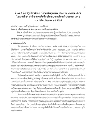 43
ส่วนที่ 3 แผนปฏิบัติการโครงการเสริมสร้างคุณธรรม จริยธรรม และธรรมาภิบาล
ในสถานศึกษา สานักงานเขตพื้นที่การศึกษาประถมศึกษากาแพงเพชร เขต 1
ประจาปีงบประมาณ พ.ศ. 2563
แผนงาน บูรณาการต่อต้านการทุจริตและประพฤติมิชอบ
โครงการ เสริมสร้างคุณธรรม จริยธรรม และธรรมาภิบาลในสถานศึกษา
กิจกรรม เสริมสร้างคุณธรรม จริยธรรม และความตระหนักรู้ในการป้องกันและปราบปรามการทุจริต
กิจกรรม บูรณาการระบบการประเมินด้านคุณธรรมและความโปร่งใสในการดาเนินงานของหน่วยงาน
หน่วยงาน สานักงานเขตพื้นที่การศึกษาประถมศึกษากาแพงเพชร เขต 1
1. เหตุผลความจาเป็น
ด้วย ยุทธศาสตร์ชาติว่าด้วยการป้องกันปราบปรามการทุจริต ระยะที่ 3 (พ.ศ. 2560 – 2564) ได้กาหนด
วิสัยทัศน์ว่า “ประเทศไทยใสสะอาด ไทยทั้งชาติต้านทุจริต (Zero Tolerance & Clean Thailand)” มีพันธกิจ
ในการสร้างวัฒนธรรมต่อต้านการทุจริต ยกระดับธรรมาภิบาลในการบริหารจัดการทุกภาคส่วนแบบบูรณาการ
และปฏิรูปกระบวนการป้องกันและปราบปรามการทุจริตทั้งระบบ ให้มีมาตรฐานสากล โดยมีเป้าประสงค์
เชิงยุทธศาสตร์ คือ ประเทศไทยได้รับการประเมินดัชนีการรับรู้การทุจริต (Corruption Perceptions Index : CPI)
ไม่น้อยกว่าร้อยละ 50 นอกจากนี้ ทิศทางการพัฒนายุทธศาสตร์ชาติว่าด้วยการป้องกันปราบปรามการทุจริต
ระยะที่ 3 ยังมีความสอดคล้องกับทิศทางของแผนพัฒนาเศรษฐกิจและสังคมแห่งชาติ ฉบับที่ 12 (ยุทธศาสตร์ที่ 6
ด้านการเพิ่มประสิทธิภาพและธรรมาภิบาลในภาครัฐ) และทิศทางยุทธศาสตร์ชาติ 20 ปี (ยุทธศาสตร์การปลูกฝัง
“คนไทยไม่โกง” และยุทธศาสตร์การป้องกันด้วยการเสริมสร้างสังคมธรรมาภิบาล) อีกด้วย
ทั้งนี้ แผนพัฒนาฯ ฉบับที่ 12 มีแผนงานและโครงการสาคัญที่เกี่ยวข้องกับการดาเนินงานของสานักงาน
คณะกรรมการการศึกษาขั้นพื้นฐาน (สพฐ.) คือ ยุทธศาสตร์ที่ 6 ด้านการเพิ่มประสิทธิภาพและธรรมาภิบาล
ในภาครัฐ แผนงานที่ 5.9 การสร้างกลไก “ยับยั้ง” และ “สร้างความตระหนักรู้” เพื่อป้องกันการทุจริต ที่กล่าวถึง
การเสริมสร้างคุณธรรม จริยธรรมและธรรมาภิบาลในสถานศึกษา ภายใต้กรอบแนวคิด “โรงเรียนสุจริต” เพื่อสร้าง
องค์ความรู้และกระบวนการเรียนรู้ที่เท่าทันต่อการเปลี่ยนแปลง ปลูกจิตสานึก ทักษะกระบวนการคิด มีวินัย ซื่อสัตย์
อยู่อย่างพอเพียง จิตสาธารณะ ซึ่งตรงกับคุณลักษณะ 5 ประการของโรงเรียนสุจริต
สานักงานเขตพื้นที่การศึกษาประถมศึกษากาแพงเพชร เขต 1 ตระหนักในความสาคัญของการเตรียมการ
ด้านการป้องกันและปราบปรามการทุจริต ได้ร่วมเป็นส่วนหนึ่งในการขับเคลื่อนยุทธศาสตร์ชาติ และแผนแม่บทภายใต้
ยุทธศาสตร์ชาติ ประเด็น การต่อต้านการทุจริตและประพฤติมิชอบ เพื่อร่วมสร้างจิตสานึกและค่านิยมให้ทุกภาคส่วน
ตื่นตัว ละอายต่อการทุจริตประพฤติมิชอบทุกรูปแบบ โดยดาเนินโครงการเสริมสร้างคุณธรรม จริยธรรม และ
ธรรมาภิบาลในสถานศึกษาเพื่อวางรากฐานการปลูกจิตสานึก ซึ่งเป็นกลไกในการป้องกันและปราบปรามการทุจริต
ของประเทศชาติ
 