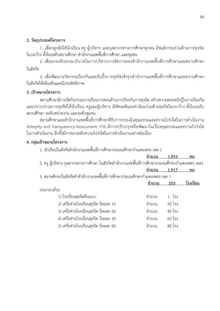 44
2. วัตถุประสงค์โครงการ
1. เพื่อปลูกฝังให้นักเรียน ครู ผู้บริหาร และบุคลากรทางการศึกษาทุกคน มีพฤติกรรมร่วมต้านการทุจริต
ในวงกว้าง ทั้งในระดับสถานศึกษา สานักงานเขตพื้นที่การศึกษา และชุมชน
2. เพื่อยกระดับธรรมาภิบาลในการบริหารการจัดการของสานักงานเขตพื้นที่การศึกษาและสถานศึกษา
ในสังกัด
3. เพื่อพัฒนานวัตกรรมป้องกันและยับยั้งการทุจริตเชิงรุกสานักงานเขตพื้นที่การศึกษาและสถานศึกษา
ในสังกัดให้เข้มแข็งและมีประสิทธิภาพ
3. เป้าหมายโครงการ
สถานศึกษามีการจัดกิจกรรมการเรียนการสอนด้านการป้องกันการทุจริต สร้างความตระหนักรู้ในการป้องกัน
และปราบปรามการทุจริตให้นักเรียน ครูและผู้บริหาร มีทัศนคติและค่านิยมร่วมต้านทุจริตในวงกว้าง ทั้งในระดับ
สถานศึกษา ระดับหน่วยงาน และระดับชุมชน
สถานศึกษาและสานักงานเขตพื้นที่การศึกษาที่รับการประเมินคุณธรรมและความโปร่งใสในการดาเนินงาน
(Integrity and Transparency Assessment: ITA) มีการปรับปรุงหรือพัฒนาในเรื่องคุณธรรมและความโปร่งใส
ในการดาเนินงาน อีกทั้งมีการยกระดับความโปร่งใสในการดาเนินงานอย่างต่อเนื่อง
4. กลุ่มเป้าหมายโครงการ
1. นักเรียนในสังกัดสานักงานเขตพื้นที่การศึกษาประถมศึกษากาแพงเพชร เขต 1
จานวน 1,953 คน
2. ครู ผู้บริหาร บุคลากรทางการศึกษา ในสังกัดสานักงานเขตพื้นที่การศึกษาประถมศึกษากาแพงเพชร เขต1
จานวน 1,917 คน
3. สถานศึกษาในสังกัดสาสานักงานเขตพื้นที่การศึกษาประถมศึกษากาแพงเพชร เขต 1
จานวน 203 โรงเรียน
ประกอบด้วย
1) โรงเรียนสุจริตต้นแบบ จานวน 1 โรง
2) เครือข่ายโรงเรียนสุจริต ร้อยละ 10 จานวน 20 โรง
3) เครือข่ายโรงเรียนสุจริต ร้อยละ 20 จานวน 40 โรง
4) เครือข่ายโรงเรียนสุจริต ร้อยละ 30 จานวน 60 โรง
5) เครือข่ายโรงเรียนสุจริต ร้อยละ 40 จานวน 80 โรง
 