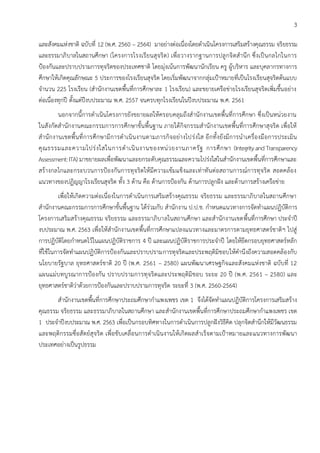 3
และสังคมแห่งชาติ ฉบับที่ 12 (พ.ศ. 2560 – 2564) มาอย่างต่อเนื่องโดยดาเนินโครงการเสริมสร้างคุณธรรม จริยธรรม
และธรรมาภิบาลในสถานศึกษา (โครงการโรงเรียนสุจริต) เพื่อวางรากฐานการปลูกจิตสานึก ซึ่งเป็นกลไกในการ
ป้องกันและปราบปรามการทุจริตของประเทศชาติ โดยมุ่งเน้นการพัฒนานักเรียน ครู ผู้บริหาร และบุคลากรทางการ
ศึกษาให้เกิดคุณลักษณะ 5 ประการของโรงเรียนสุจริต โดยเริ่มพัฒนาจากกลุ่มเป้าหมายที่เป็นโรงเรียนสุจริตต้นแบบ
จานวน 225 โรงเรียน (สานักงานเขตพื้นที่การศึกษาละ 1 โรงเรียน) และขยายเครือข่ายโรงเรียนสุจริตเพิ่มขึ้นอย่าง
ต่อเนื่องทุกปี ตั้งแต่ปีงบประมาณ พ.ศ. 2557 จนครบทุกโรงเรียนในปีงบประมาณ พ.ศ. 2561
นอกจากนี้การดาเนินโครงการยังขยายผลให้ครอบคลุมถึงสานักงานเขตพื้นที่การศึกษา ซึ่งเป็นหน่วยงาน
ในสังกัดสานักงานคณะกรรมการการศึกษาขั้นพื้นฐาน ภายใต้กิจกรรมสานักงานเขตพื้นที่การศึกษาสุจริต เพื่อให้
สานักงานเขตพื้นที่การศึกษามีการดาเนินงานตามภารกิจอย่างโปร่งใส อีกทั้งยังมีการนาเครื่องมือการประเมิน
คุณธรรมและความโปร่งใสในการดาเนินงานของหน่วยงานภาครัฐ การศึกษา (IntegrityandTransparency
Assessment:ITA) มาขยายผลเพื่อพัฒนาและยกระดับคุณธรรมและความโปร่งใสในสานักงานเขตพื้นที่การศึกษาและ
สร้างกลไกและกระบวนการป้องกันการทุจริตให้มีความเข้มแข็งและเท่าทันต่อสถานการณ์การทุจริต สอดคล้อง
แนวทางของปฏิญญาโรงเรียนสุจริต ทั้ง 3 ด้าน คือ ด้านการป้องกัน ด้านการปลูกฝัง และด้านการสร้างเครือข่าย
เพื่อให้เกิดความต่อเนื่องในการดาเนินการเสริมสร้างคุณธรรม จริยธรรม และธรรมาภิบาลในสถานศึกษา
สานักงานคณะกรรมการการศึกษาขั้นพื้นฐาน ได้ร่วมกับ สานักงาน ป.ป.ช. กาหนดแนวทางการจัดทาแผนปฏิบัติการ
โครงการเสริมสร้างคุณธรรม จริยธรรม และธรรมาภิบาลในสถานศึกษา และสานักงานเขตพื้นที่การศึกษา ประจาปี
งบประมาณ พ.ศ. 2563 เพื่อให้สานักงานเขตพื้นที่การศึกษาแปลงแนวทางและมาตรการตามยุทธศาสตร์ชาติฯ ไปสู่
การปฏิบัติโดยกาหนดไว้ในแผนปฏิบัติราชการ 4 ปี และแผนปฏิบัติราชการประจาปี โดยให้ยึดกรอบยุทธศาสตร์หลัก
ที่ใช้ในการจัดทาแผนปฏิบัติการป้องกันและปราบปรามการทุจริตและประพฤติมิชอบให้คานึงถึงความสอดคล้องกับ
นโยบายรัฐบาล ยุทธศาสตร์ชาติ 20 ปี (พ.ศ. 2561 – 2580) แผนพัฒนาเศรษฐกิจและสังคมแห่งชาติ ฉบับที่ 12
แผนแม่บทบูรณาการป้องกัน ปราบปรามการทุจริตและประพฤติมิชอบ ระยะ 20 ปี (พ.ศ. 2561 – 2580) และ
ยุทธศาสตร์ชาติว่าด้วยการป้องกันและปราบปรามการทุจริต ระยะที่ 3 (พ.ศ. 2560-2564)
สานักงานเขตพื้นที่การศึกษาประถมศึกษากาแพงเพชร เขต 1 จึงได้จัดทาแผนปฏิบัติการโครงการเสริมสร้าง
คุณธรรม จริยธรรม และธรรมาภิบาลในสถานศึกษา และสานักงานเขตพื้นที่การศึกษาประถมศึกษากาแพงเพชร เขต
1 ประจาปีงบประมาณ พ.ศ. 2563 เพื่อเป็นกรอบทิศทางในการดาเนินการปลูกฝังวิธีคิด ปลุกจิตสานึกให้มีวัฒนธรรม
และพฤติกรรมซื่อสัตย์สุจริต เพื่อขับเคลื่อนการดาเนินงานให้เกิดผลสาเร็จตามเป้าหมายและแนวทางการพัฒนา
ประเทศอย่างเป็นรูปธรรม
 