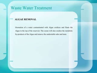 Waste Water Treatment
Ozonation of a water contaminated with Algae oxidizes and floats the
Algae to the top of the reservoir. The ozone will also oxidize the metabolic
by-products of the Algae and remove the undesirable odor and taste.
ALGAE REMOVAL
 