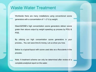 Waste Water Treatment
Worldwide there are many installations using conventional ozone
generators with a concentration of 1 -2 % by weight.
KleenOZONE's high concentration ozone generators deliver ozone
grater then above output by weight speeding up process by POU &
POE.
By utilizing our high concentration ozone generators in your
process... You can save time & money. Let us show you how.
Below is a typical layout with ozone used also as a flocculants in the
process.
Note: A treatment scheme can only be determined after review of a
complete analytical report on the water.
 