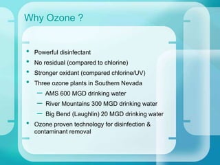 • Powerful disinfectant
• No residual (compared to chlorine)
• Stronger oxidant (compared chlorine/UV)
• Three ozone plants in Southern Nevada
– AMS 600 MGD drinking water
– River Mountains 300 MGD drinking water
– Big Bend (Laughlin) 20 MGD drinking water
• Ozone proven technology for disinfection &
contaminant removal
Why Ozone ?
 