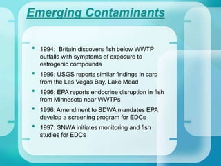 Emerging Contaminants
• 1994: Britain discovers fish below WWTP
outfalls with symptoms of exposure to
estrogenic compounds
• 1996: USGS reports similar findings in carp
from the Las Vegas Bay, Lake Mead
• 1996: EPA reports endocrine disruption in fish
from Minnesota near WWTPs
• 1996: Amendment to SDWA mandates EPA
develop a screening program for EDCs
• 1997: SNWA initiates monitoring and fish
studies for EDCs
 