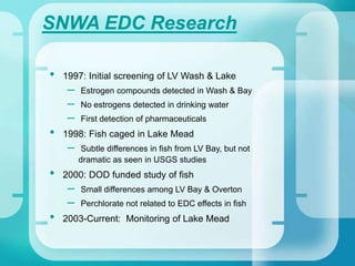 SNWA EDC Research
• 1997: Initial screening of LV Wash & Lake
– Estrogen compounds detected in Wash & Bay
– No estrogens detected in drinking water
– First detection of pharmaceuticals
• 1998: Fish caged in Lake Mead
– Subtle differences in fish from LV Bay, but not
dramatic as seen in USGS studies
• 2000: DOD funded study of fish
– Small differences among LV Bay & Overton
– Perchlorate not related to EDC effects in fish
• 2003-Current: Monitoring of Lake Mead
 