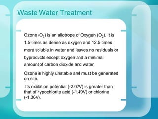 Waste Water Treatment
Ozone (O3) is an allotrope of Oxygen (O2). It is
1.5 times as dense as oxygen and 12.5 times
more soluble in water and leaves no residuals or
byproducts except oxygen and a minimal
amount of carbon dioxide and water.
Ozone is highly unstable and must be generated
on site.
Its oxidation potential (-2.07V) is greater than
that of hypochlorite acid (-1.49V) or chlorine
(-1.36V),
 