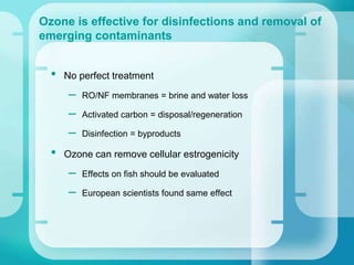 • No perfect treatment
– RO/NF membranes = brine and water loss
– Activated carbon = disposal/regeneration
– Disinfection = byproducts
• Ozone can remove cellular estrogenicity
– Effects on fish should be evaluated
– European scientists found same effect
Ozone is effective for disinfections and removal of
emerging contaminants
 
