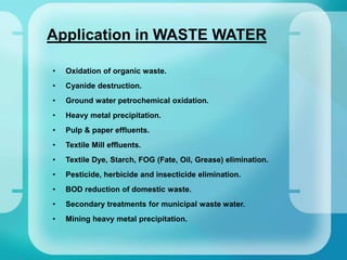 Application in WASTE WATER
• Oxidation of organic waste.
• Cyanide destruction.
• Ground water petrochemical oxidation.
• Heavy metal precipitation.
• Pulp & paper effluents.
• Textile Mill effluents.
• Textile Dye, Starch, FOG (Fate, Oil, Grease) elimination.
• Pesticide, herbicide and insecticide elimination.
• BOD reduction of domestic waste.
• Secondary treatments for municipal waste water.
• Mining heavy metal precipitation.
 