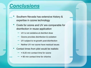 Conclusions
• Southern Nevada has extensive history &
expertise in ozone technology
• Costs for ozone and UV are comparable for
disinfection in reuse application
– UV is not oxidative at disinfect dose
– Ozone provides disinfection & oxidation
– UV subject to re-growth post-disinfection
– Neither UV nor ozone have residual issues
• Contact times from pilot would be realistic
– ≈ 8-20 min contact time for ozone
– ≈ 90 min contact time for chlorine
 