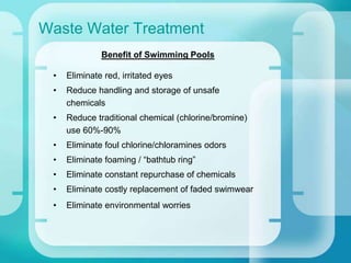 Waste Water Treatment
Benefit of Swimming Pools
• Eliminate red, irritated eyes
• Reduce handling and storage of unsafe
chemicals
• Reduce traditional chemical (chlorine/bromine)
use 60%-90%
• Eliminate foul chlorine/chloramines odors
• Eliminate foaming / “bathtub ring”
• Eliminate constant repurchase of chemicals
• Eliminate costly replacement of faded swimwear
• Eliminate environmental worries
 