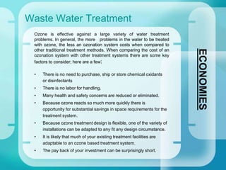 Waste Water Treatment
ECONOMIES
Ozone is effective against a large variety of water treatment
problems. In general, the more problems in the water to be treated
with ozone, the less an ozonation system costs when compared to
other traditional treatment methods. When comparing the cost of an
ozonation system with other treatment systems there are some key
factors to consider; here are a few:
• There is no need to purchase, ship or store chemical oxidants
or disinfectants
• There is no labor for handling.
• Many health and safety concerns are reduced or eliminated.
• Because ozone reacts so much more quickly there is
opportunity for substantial savings in space requirements for the
treatment system.
• Because ozone treatment design is flexible, one of the variety of
installations can be adapted to any fit any design circumstance.
• It is likely that much of your existing treatment facilities are
adaptable to an ozone based treatment system.
• The pay back of your investment can be surprisingly short.
 