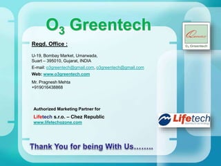 O3 Greentech
Regd. Office :
U-19, Bombay Market, Umarwada,
Suart – 395010, Gujarat, INDIA
E-mail: o3greentech@gmail.com, o3greentech@gmail.com
Web: www.o3greentech.com
Authorized Marketing Partner for
Lifetech s.r.o. – Chez Republic
www.lifetechozone.com
Mr. Pragnesh Mehta
+919016438868
 